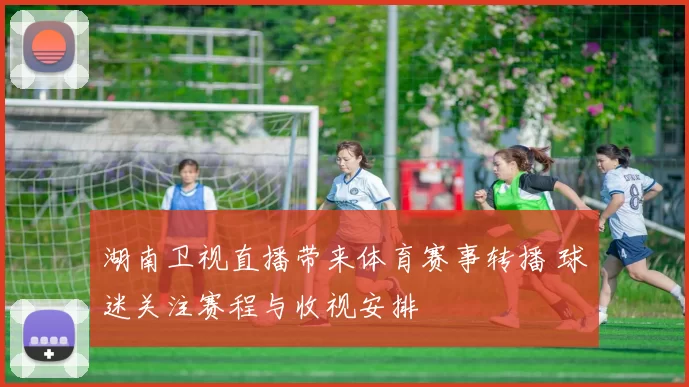 湖南卫视直播带来体育赛事转播 球迷关注赛程与收视安排