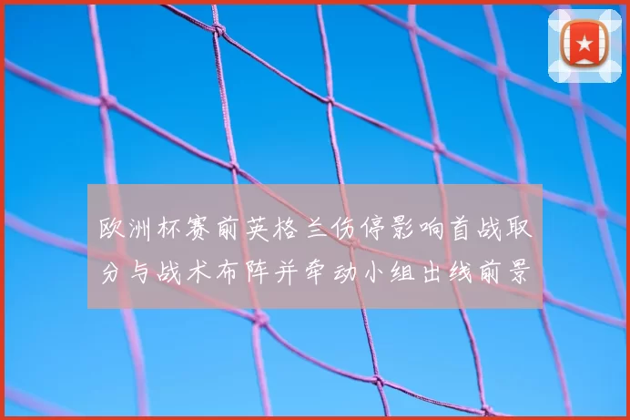 欧洲杯赛前英格兰伤停影响首战取分与战术布阵并牵动小组出线前景