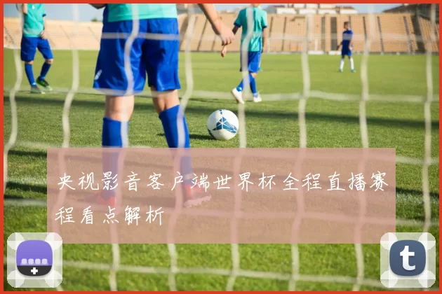 央视影音客户端世界杯全程直播赛程看点解析