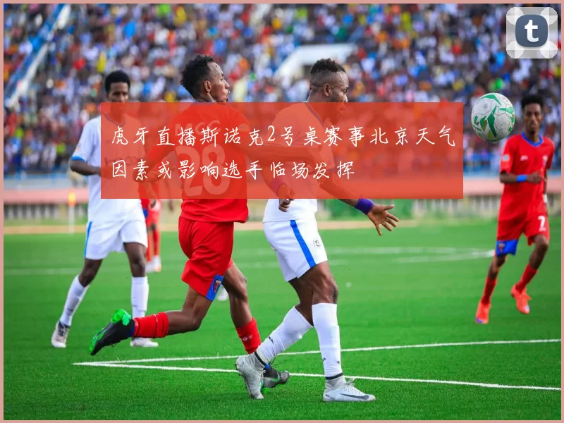 虎牙直播斯诺克2号桌赛事北京天气因素或影响选手临场发挥