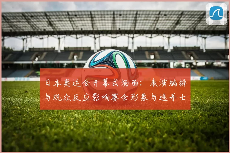 日本奥运会开幕式场面：表演编排与观众反应影响赛会形象与选手士气