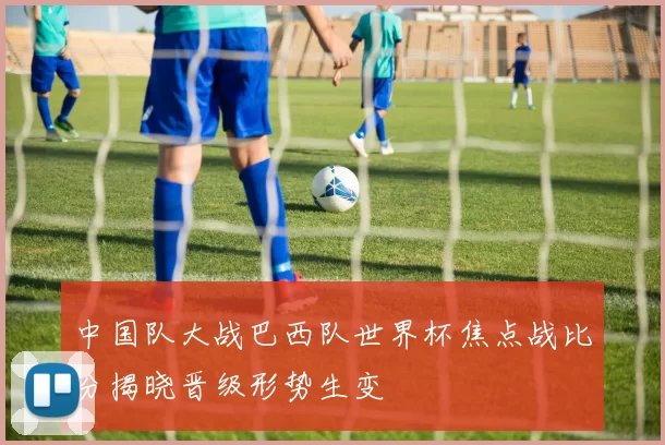 中国队大战巴西队世界杯焦点战比分揭晓晋级形势生变