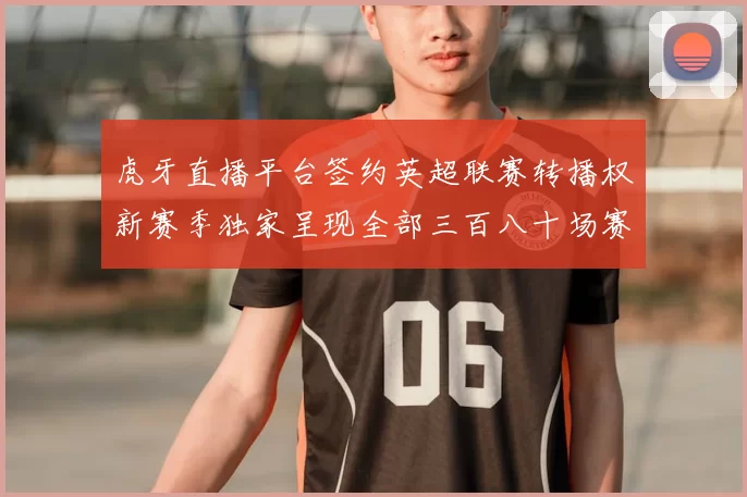 虎牙直播平台签约英超联赛转播权新赛季独家呈现全部三百八十场赛事