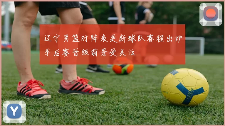 辽宁男篮对阵表更新球队赛程出炉季后赛晋级前景受关注