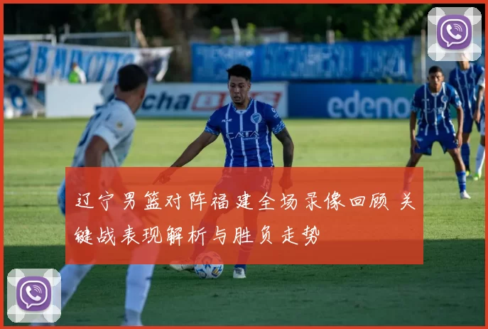 辽宁男篮对阵福建全场录像回顾 关键战表现解析与胜负走势