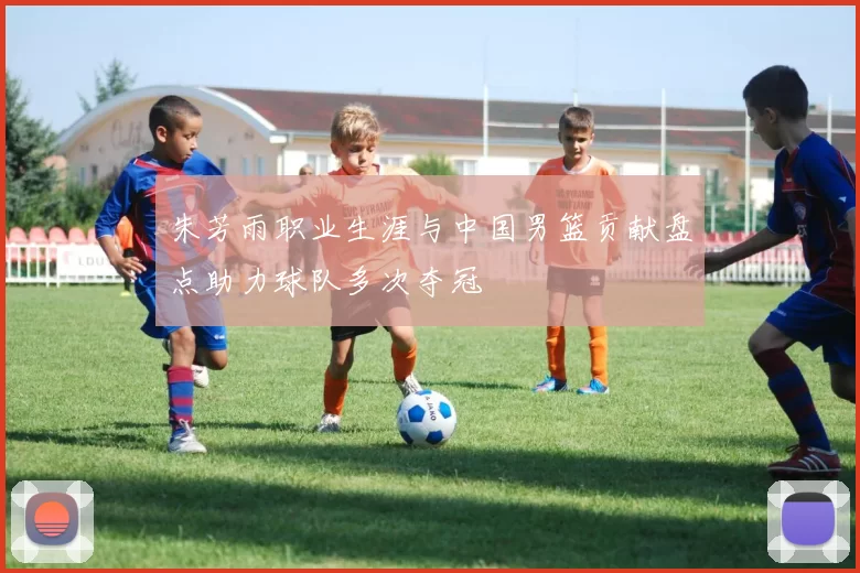 朱芳雨职业生涯与中国男篮贡献盘点助力球队多次夺冠