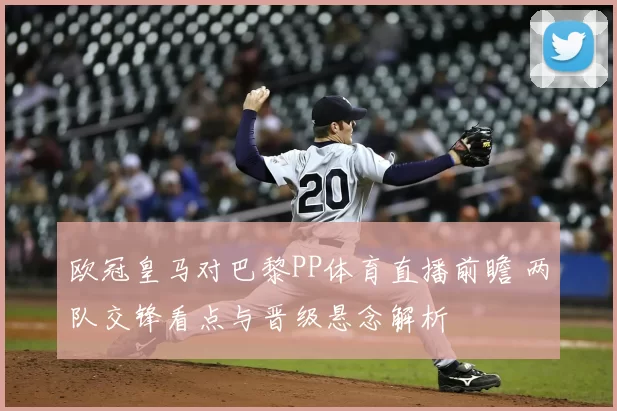 欧冠皇马对巴黎PP体育直播前瞻 两队交锋看点与晋级悬念解析