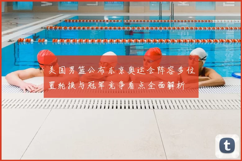 美国男篮公布东京奥运会阵容多位置轮换与冠军竞争看点全面解析