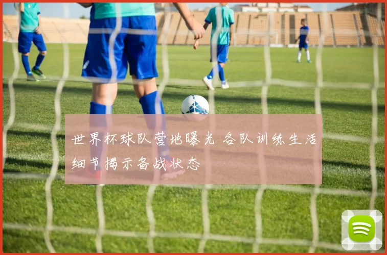 世界杯球队营地曝光 各队训练生活细节揭示备战状态