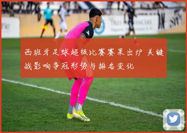 西班牙足球超级比赛赛果出炉 关键战影响争冠形势与排名变化