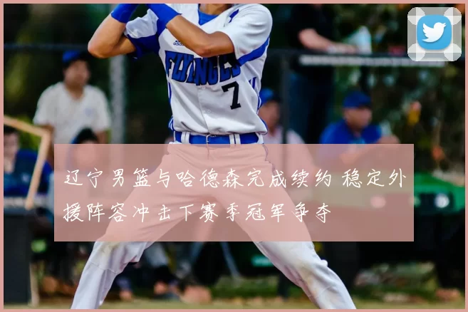 辽宁男篮与哈德森完成续约 稳定外援阵容冲击下赛季冠军争夺