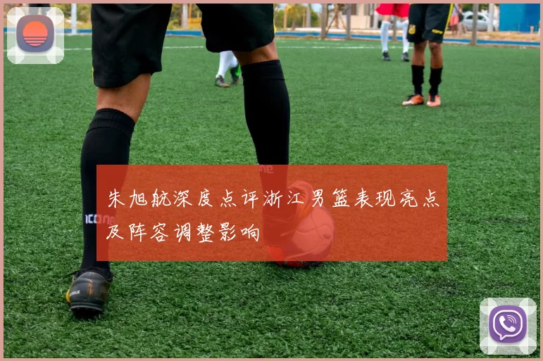 朱旭航深度点评浙江男篮表现亮点及阵容调整影响