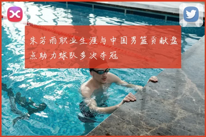 朱芳雨职业生涯与中国男篮贡献盘点助力球队多次夺冠