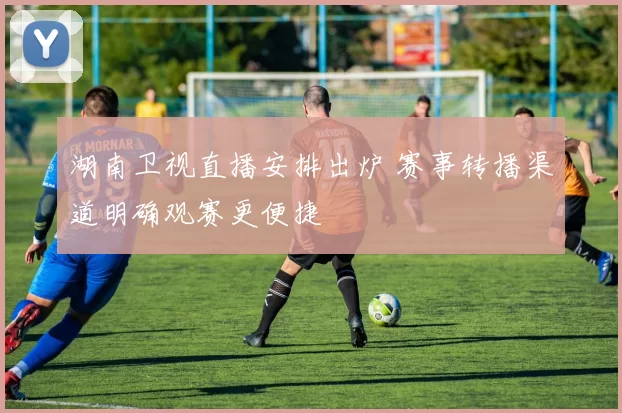 湖南卫视直播安排出炉 赛事转播渠道明确观赛更便捷