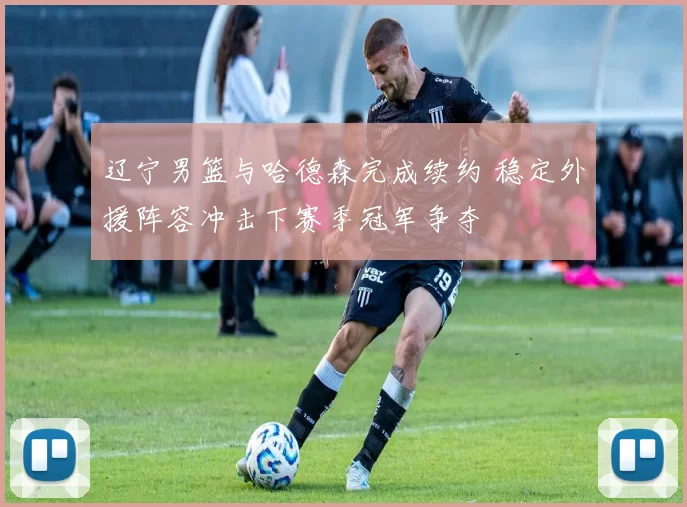 辽宁男篮与哈德森完成续约 稳定外援阵容冲击下赛季冠军争夺