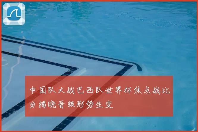 中国队大战巴西队世界杯焦点战比分揭晓晋级形势生变