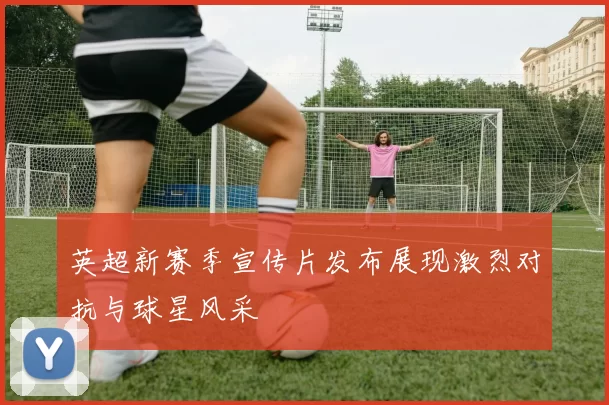 英超新赛季宣传片发布展现激烈对抗与球星风采
