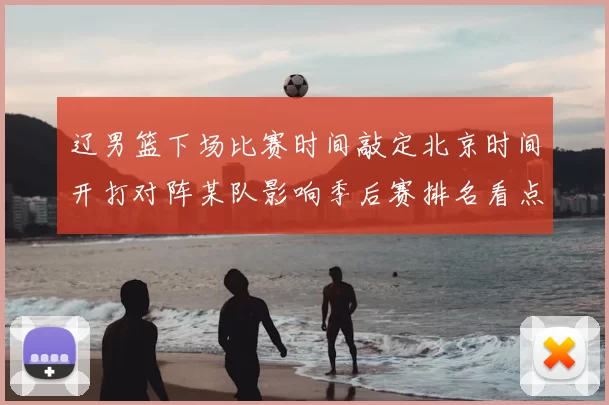 辽男篮下场比赛时间敲定北京时间开打对阵某队影响季后赛排名看点