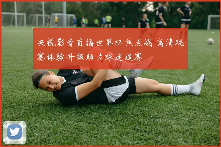 央视影音直播世界杯焦点战 高清观赛体验升级助力球迷追赛