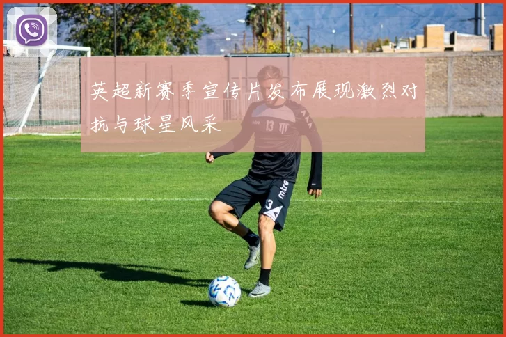 英超新赛季宣传片发布展现激烈对抗与球星风采