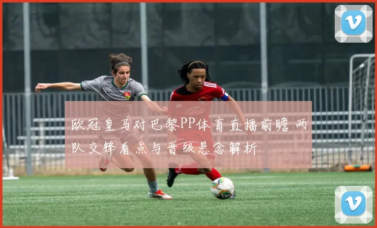 欧冠皇马对巴黎PP体育直播前瞻 两队交锋看点与晋级悬念解析
