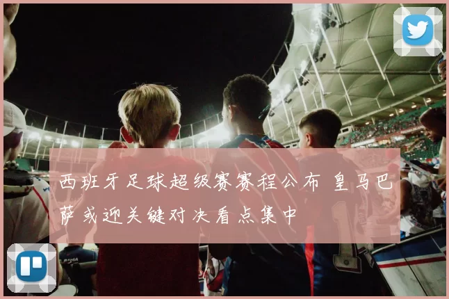 西班牙足球超级赛赛程公布 皇马巴萨或迎关键对决看点集中