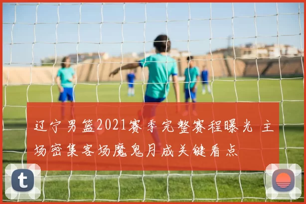 辽宁男篮2021赛季完整赛程曝光 主场密集客场魔鬼月成关键看点