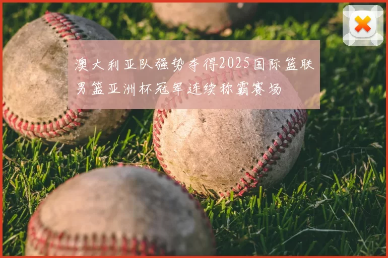 澳大利亚队强势夺得2025国际篮联男篮亚洲杯冠军连续称霸赛场