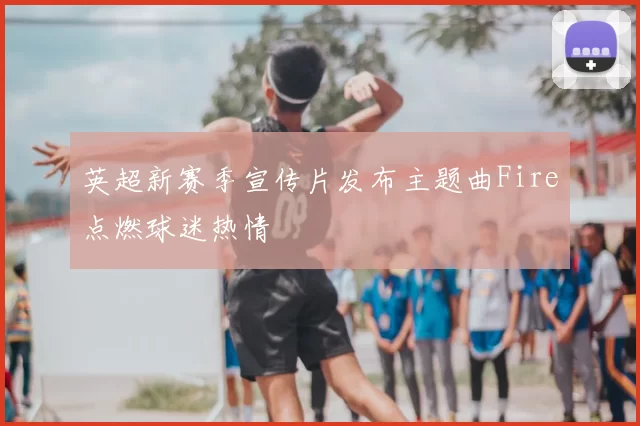 英超新赛季宣传片发布主题曲Fire点燃球迷热情