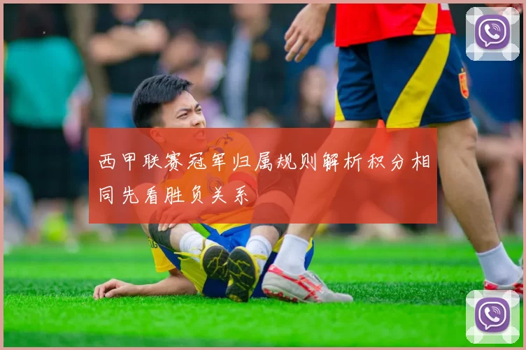 西甲联赛冠军归属规则解析积分相同先看胜负关系